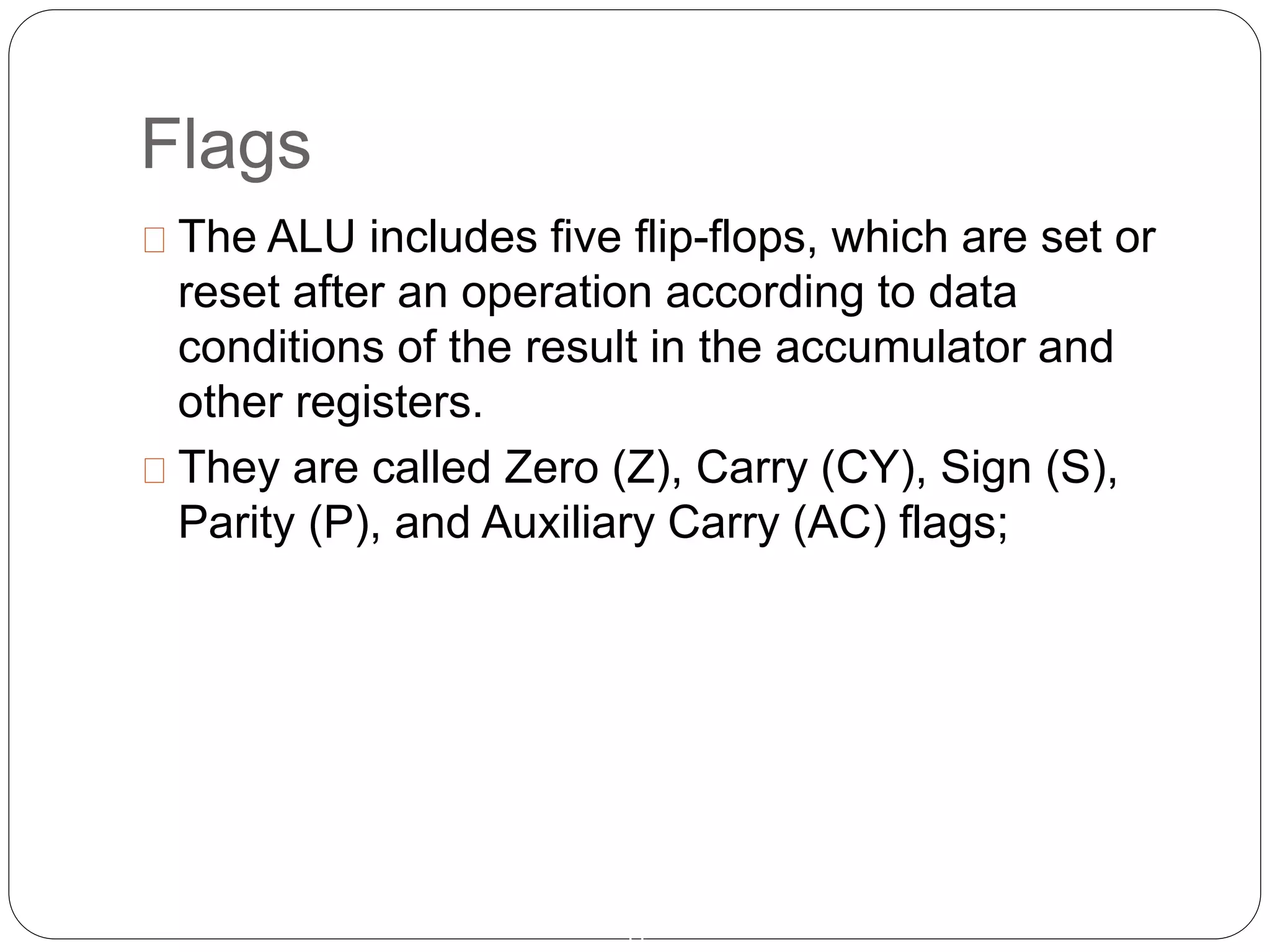 Flags
11
The ALU includes five flip-flops, which are set or
reset after an operation according to data
conditions of the result in the accumulator and
other registers.
They are called Zero (Z), Carry (CY), Sign (S),
Parity (P), and Auxiliary Carry (AC) flags;
 