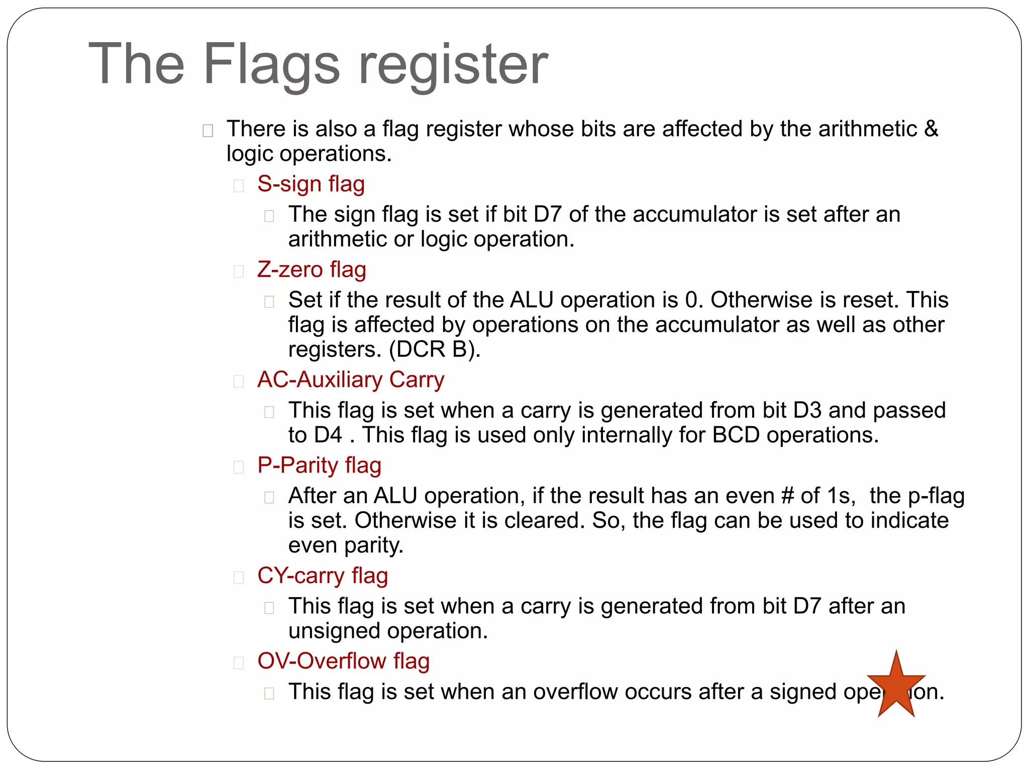 The Flags register
There is also a flag register whose bits are affected by the arithmetic &
logic operations.
S-sign flag
The sign flag is set if bit D7 of the accumulator is set after an
arithmetic or logic operation.
Z-zero flag
Set if the result of the ALU operation is 0. Otherwise is reset. This
flag is affected by operations on the accumulator as well as other
registers. (DCR B).
AC-Auxiliary Carry
This flag is set when a carry is generated from bit D3 and passed
to D4 . This flag is used only internally for BCD operations.
P-Parity flag
After an ALU operation, if the result has an even # of 1s, the p-flag
is set. Otherwise it is cleared. So, the flag can be used to indicate
even parity.
CY-carry flag
This flag is set when a carry is generated from bit D7 after an
unsigned operation.
OV-Overflow flag
This flag is set when an overflow occurs after a signed operation.
 