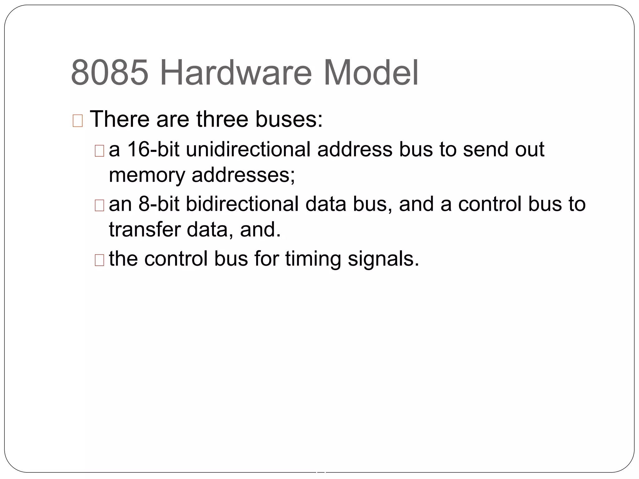 8085 Hardware Model
13
There are three buses:
a 16-bit unidirectional address bus to send out
memory addresses;
an 8-bit bidirectional data bus, and a control bus to
transfer data, and.
the control bus for timing signals.
 