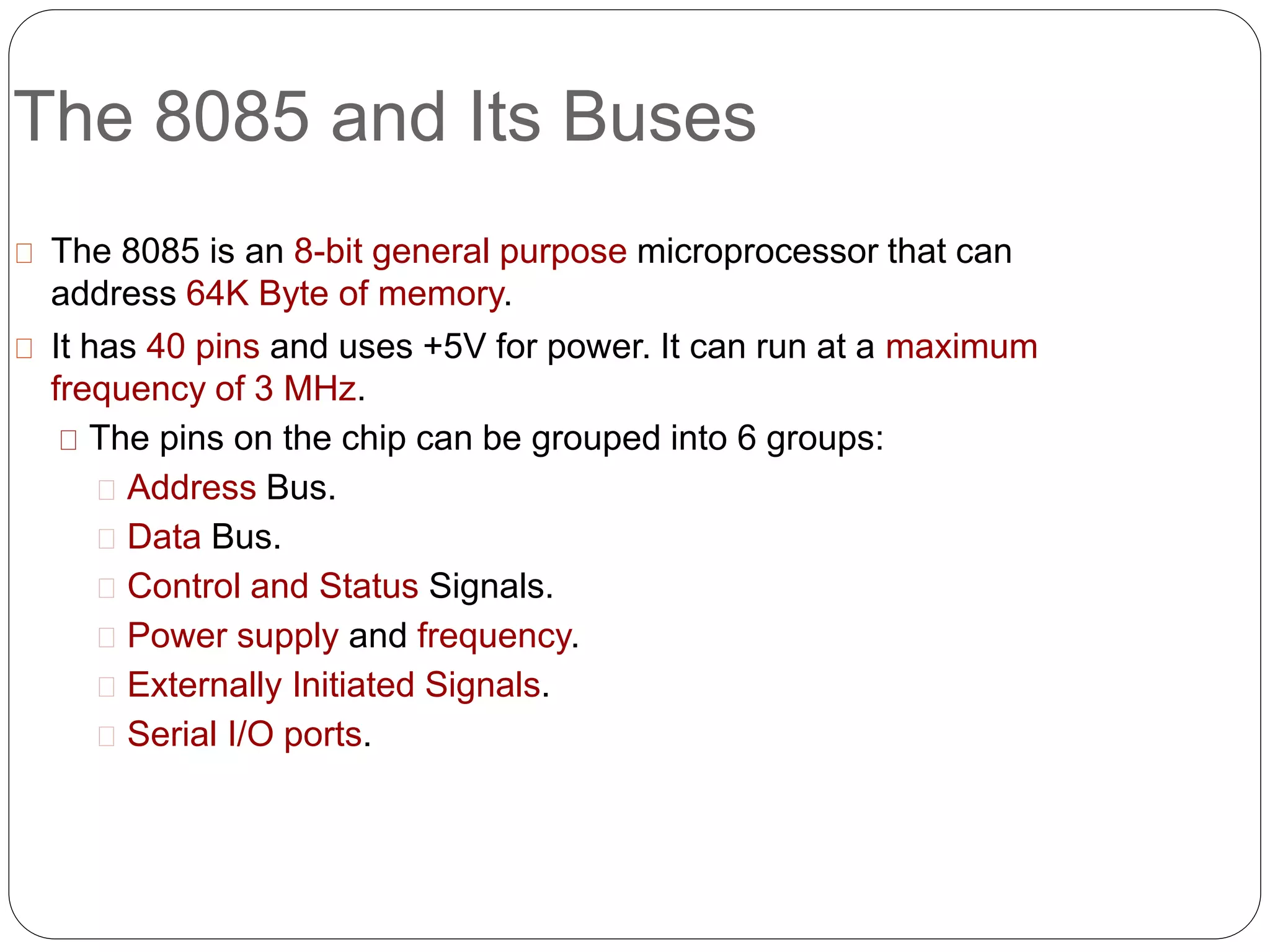 The 8085 and Its Buses
The 8085 is an 8-bit general purpose microprocessor that can
address 64K Byte of memory.
It has 40 pins and uses +5V for power. It can run at a maximum
frequency of 3 MHz.
The pins on the chip can be grouped into 6 groups:
Address Bus.
Data Bus.
Control and Status Signals.
Power supply and frequency.
Externally Initiated Signals.
Serial I/O ports.
 