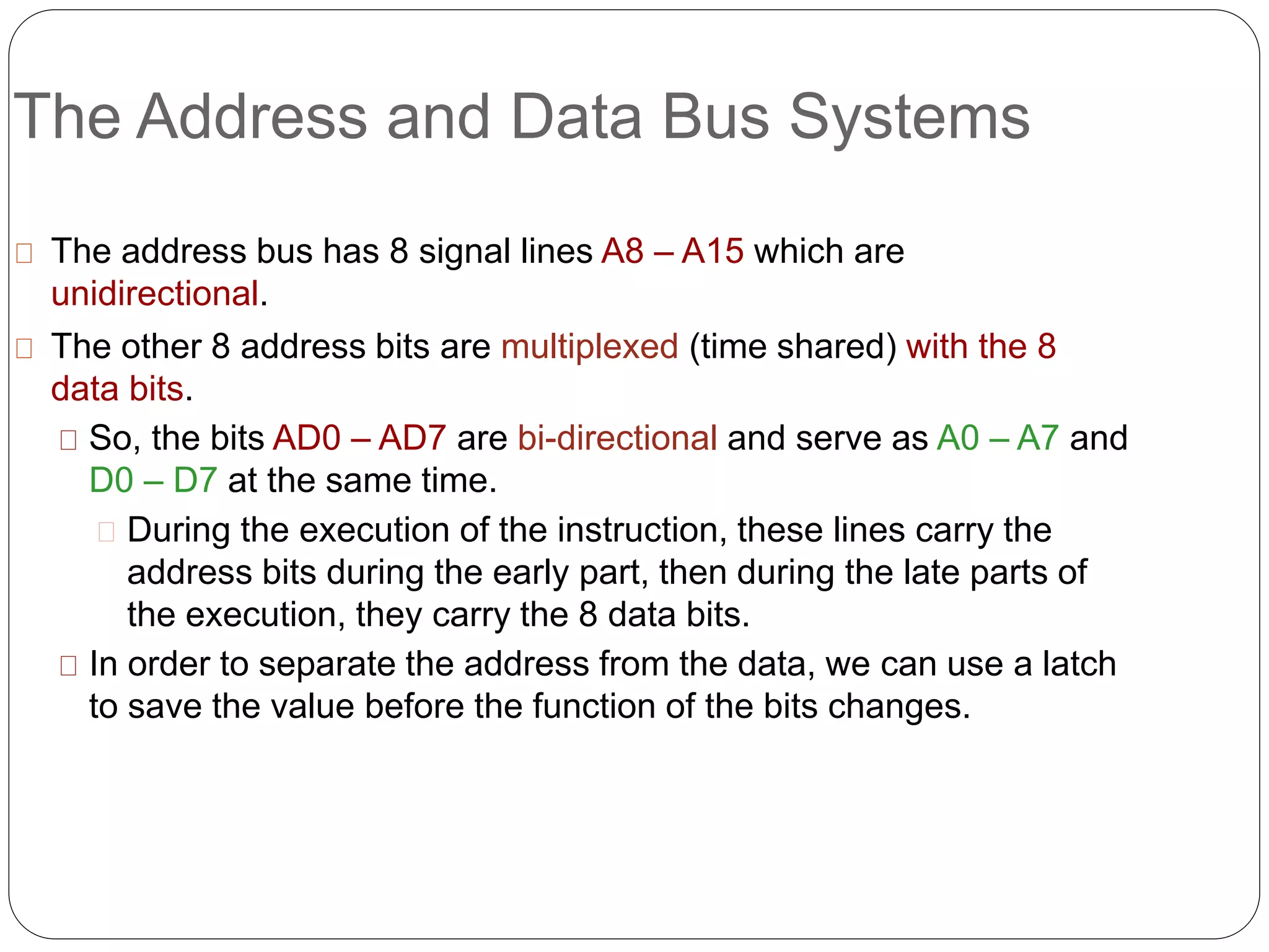 The Address and Data Bus Systems
The address bus has 8 signal lines A8 – A15 which are
unidirectional.
The other 8 address bits are multiplexed (time shared) with the 8
data bits.
So, the bits AD0 – AD7 are bi-directional and serve as A0 – A7 and
D0 – D7 at the same time.
During the execution of the instruction, these lines carry the
address bits during the early part, then during the late parts of
the execution, they carry the 8 data bits.
In order to separate the address from the data, we can use a latch
to save the value before the function of the bits changes.
 