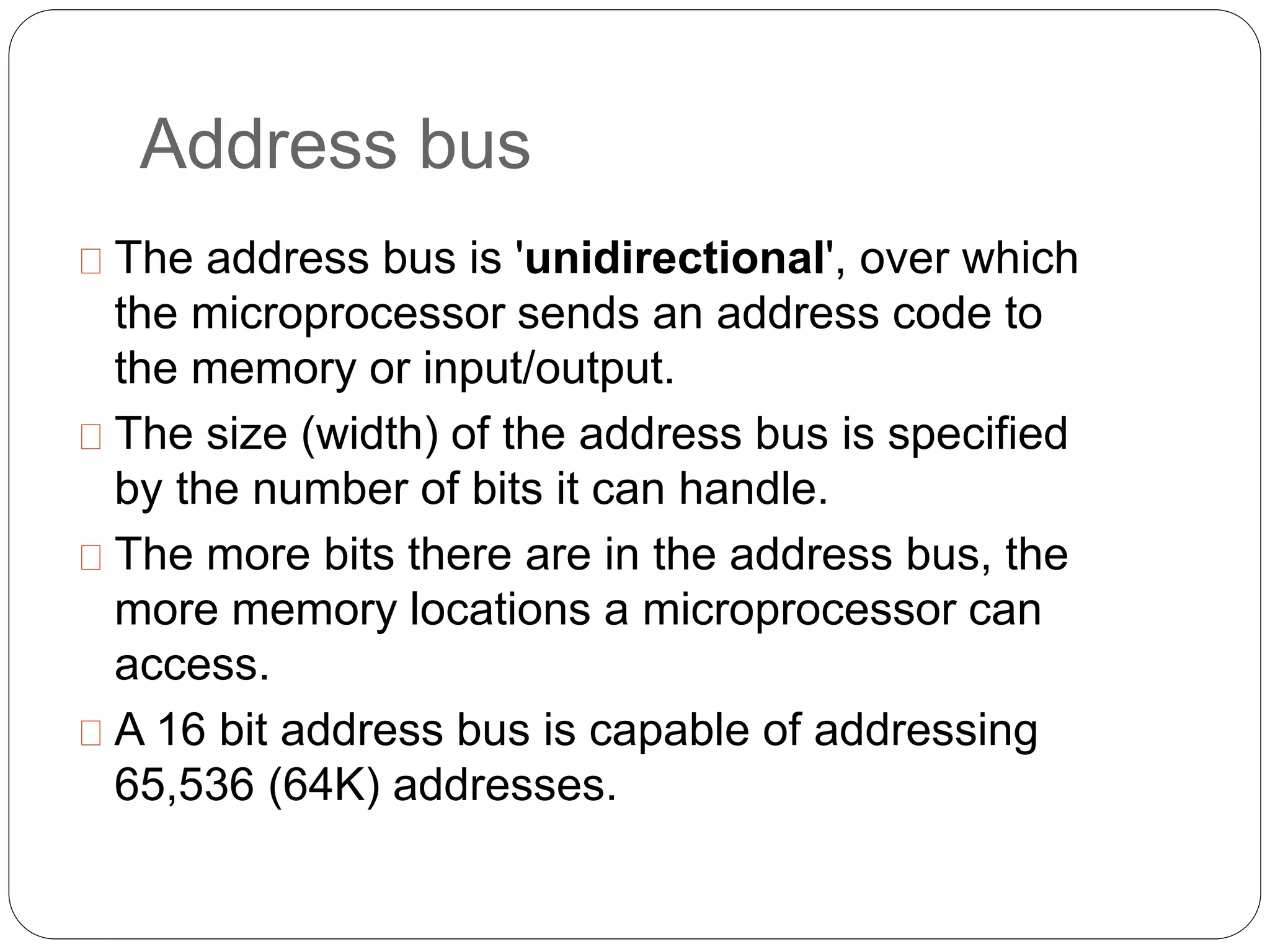 Address bus
The address bus is 'unidirectional', over which
the microprocessor sends an address code to
the memory or input/output.
The size (width) of the address bus is specified
by the number of bits it can handle.
The more bits there are in the address bus, the
more memory locations a microprocessor can
access.
A 16 bit address bus is capable of addressing
65,536 (64K) addresses.
 