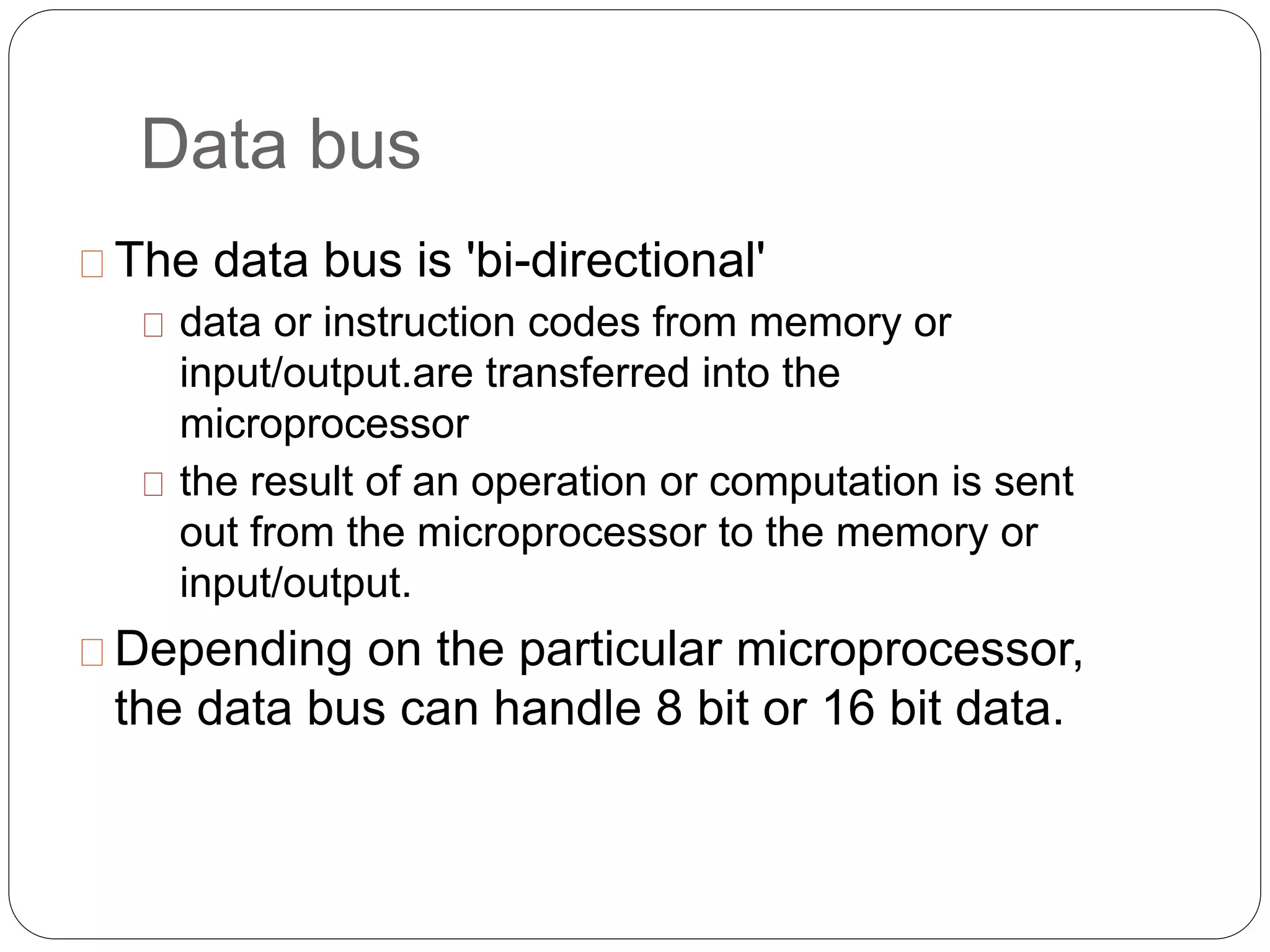 Data bus
The data bus is 'bi-directional'
data or instruction codes from memory or
input/output.are transferred into the
microprocessor
the result of an operation or computation is sent
out from the microprocessor to the memory or
input/output.
Depending on the particular microprocessor,
the data bus can handle 8 bit or 16 bit data.
 