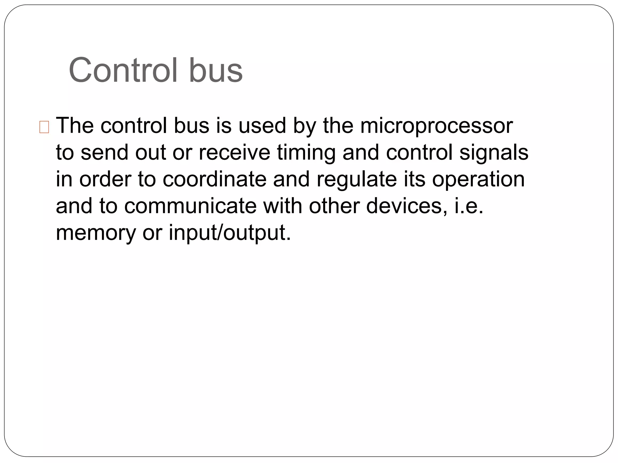Control bus
The control bus is used by the microprocessor
to send out or receive timing and control signals
in order to coordinate and regulate its operation
and to communicate with other devices, i.e.
memory or input/output.
 