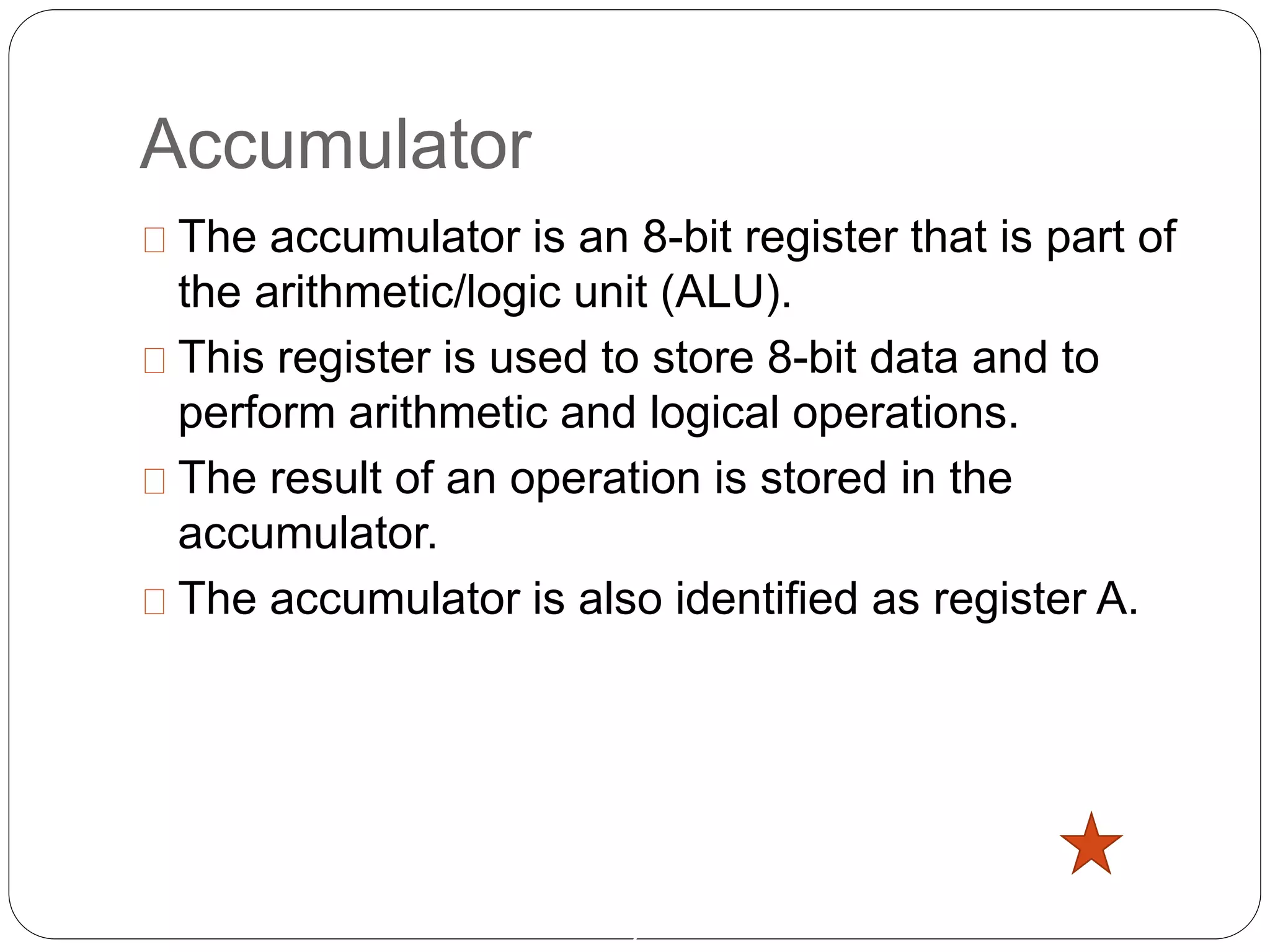 Accumulator
2
The accumulator is an 8-bit register that is part of
the arithmetic/logic unit (ALU).
This register is used to store 8-bit data and to
perform arithmetic and logical operations.
The result of an operation is stored in the
accumulator.
The accumulator is also identified as register A.
 