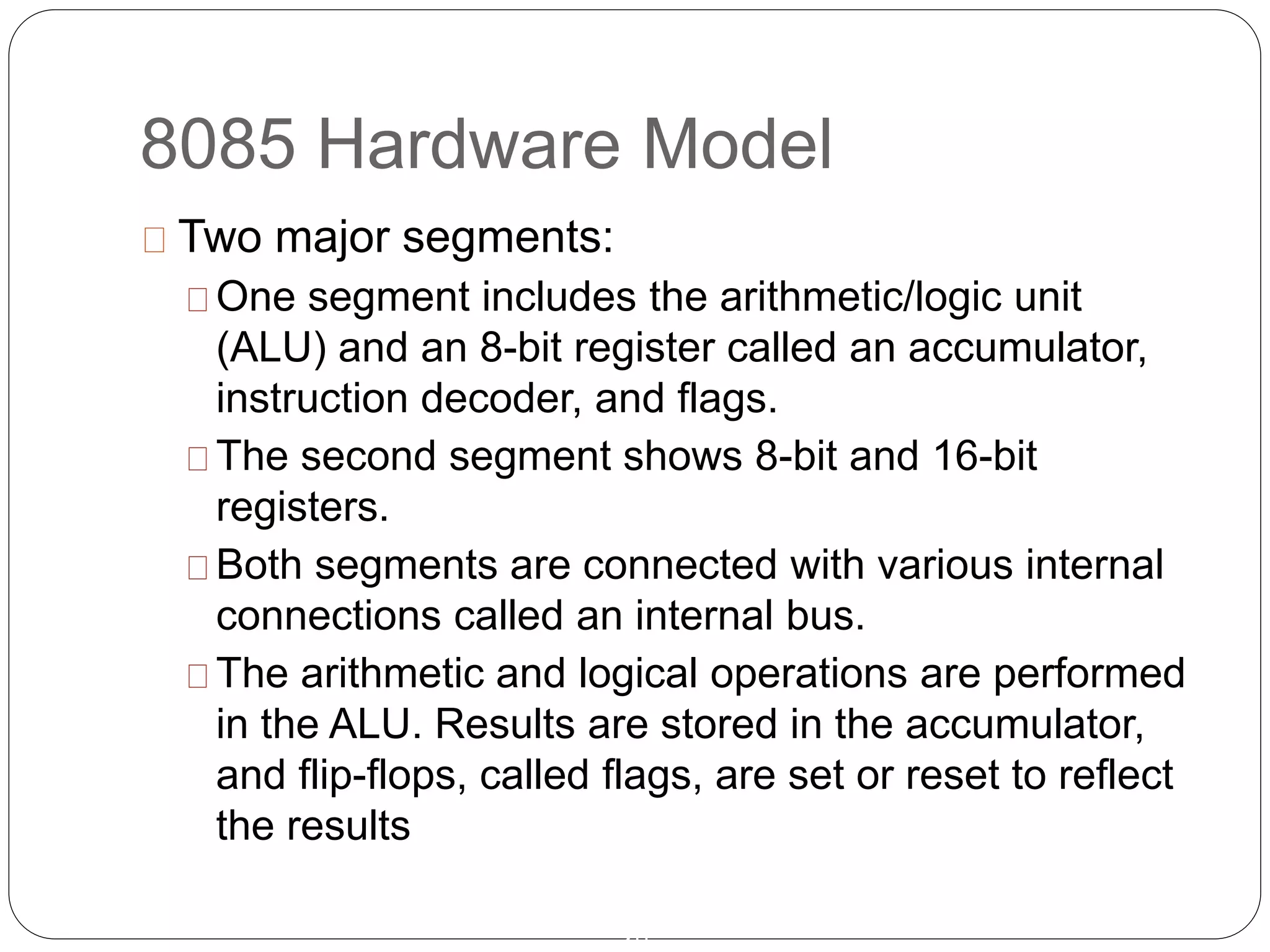 8085 Hardware Model
20
Two major segments:
One segment includes the arithmetic/logic unit
(ALU) and an 8-bit register called an accumulator,
instruction decoder, and flags.
The second segment shows 8-bit and 16-bit
registers.
Both segments are connected with various internal
connections called an internal bus.
The arithmetic and logical operations are performed
in the ALU. Results are stored in the accumulator,
and flip-flops, called flags, are set or reset to reflect
the results
 