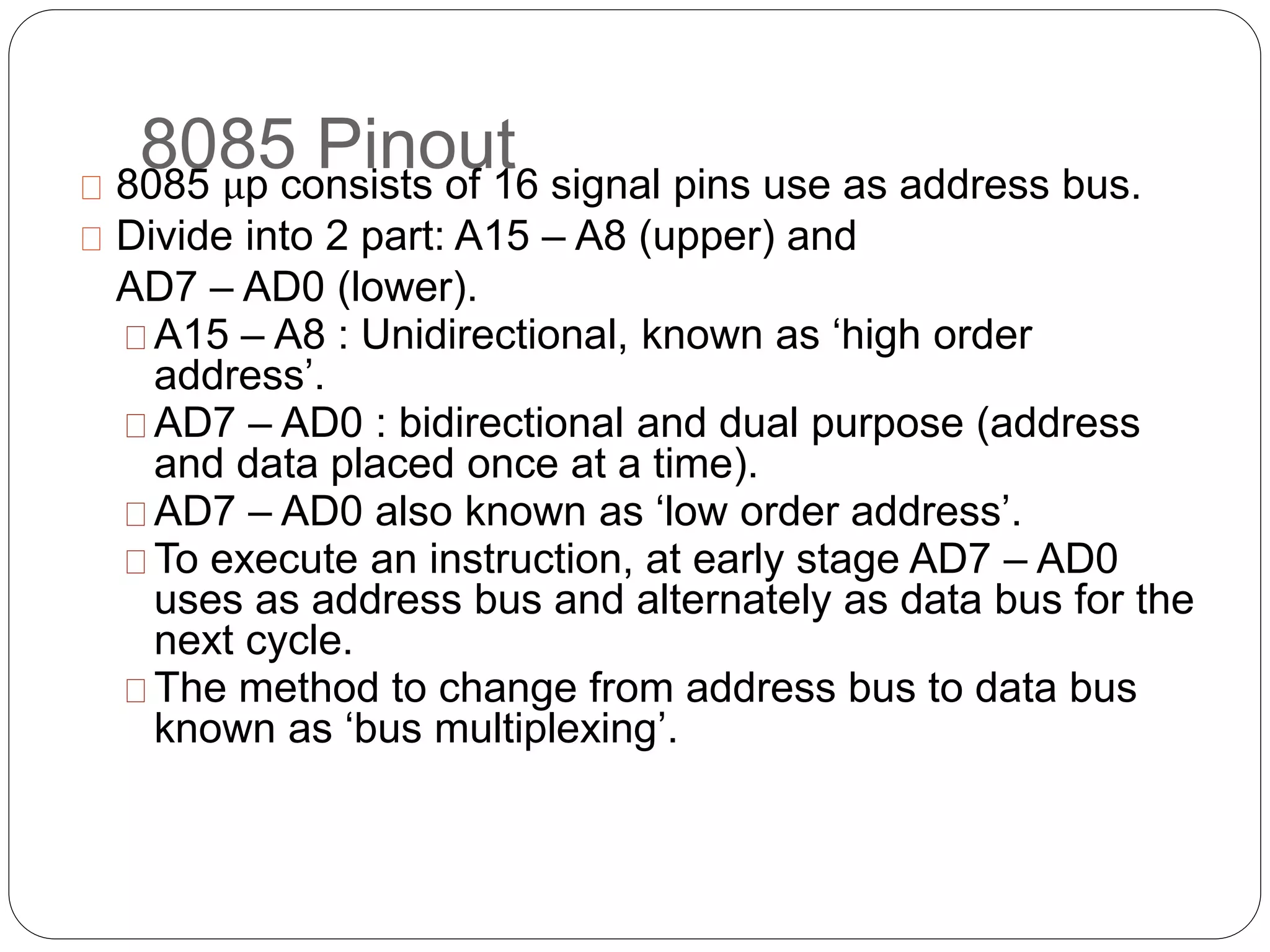 8085 Pinout8085 μp consists of 16 signal pins use as address bus.
Divide into 2 part: A15 – A8 (upper) and
AD7 – AD0 (lower).
A15 – A8 : Unidirectional, known as ‘high order
address’.
AD7 – AD0 : bidirectional and dual purpose (address
and data placed once at a time).
AD7 – AD0 also known as ‘low order address’.
To execute an instruction, at early stage AD7 – AD0
uses as address bus and alternately as data bus for the
next cycle.
The method to change from address bus to data bus
known as ‘bus multiplexing’.
 