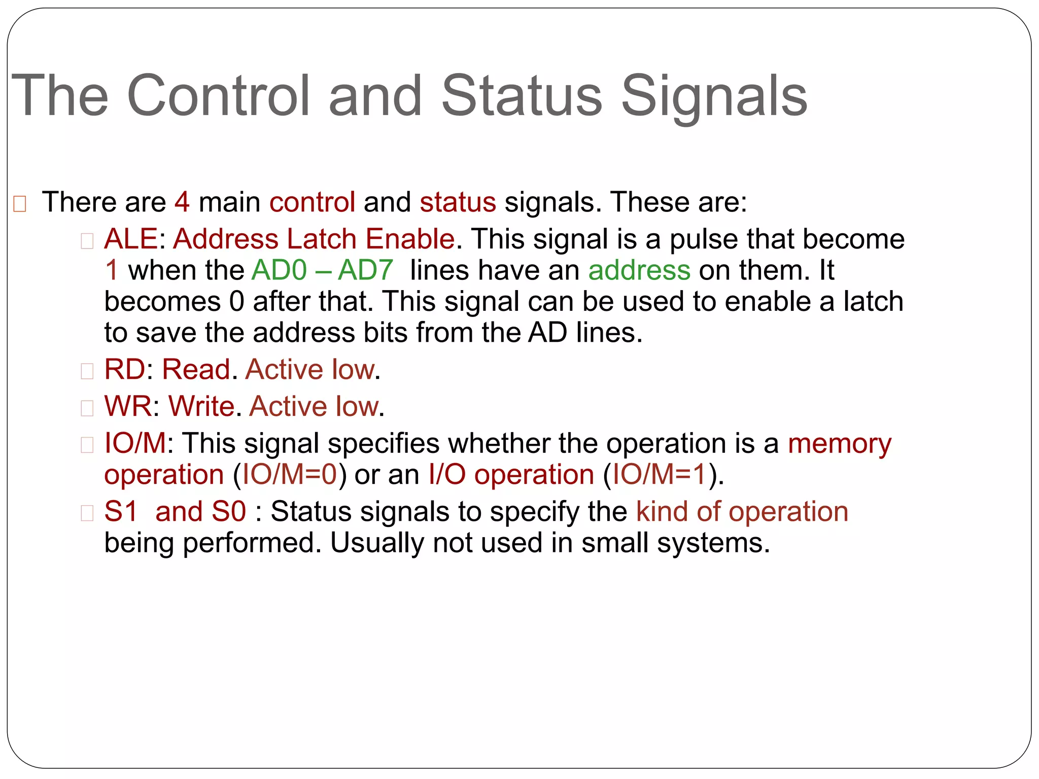 The Control and Status Signals
There are 4 main control and status signals. These are:
ALE: Address Latch Enable. This signal is a pulse that become
1 when the AD0 – AD7 lines have an address on them. It
becomes 0 after that. This signal can be used to enable a latch
to save the address bits from the AD lines.
RD: Read. Active low.
WR: Write. Active low.
IO/M: This signal specifies whether the operation is a memory
operation (IO/M=0) or an I/O operation (IO/M=1).
S1 and S0 : Status signals to specify the kind of operation
being performed. Usually not used in small systems.
 