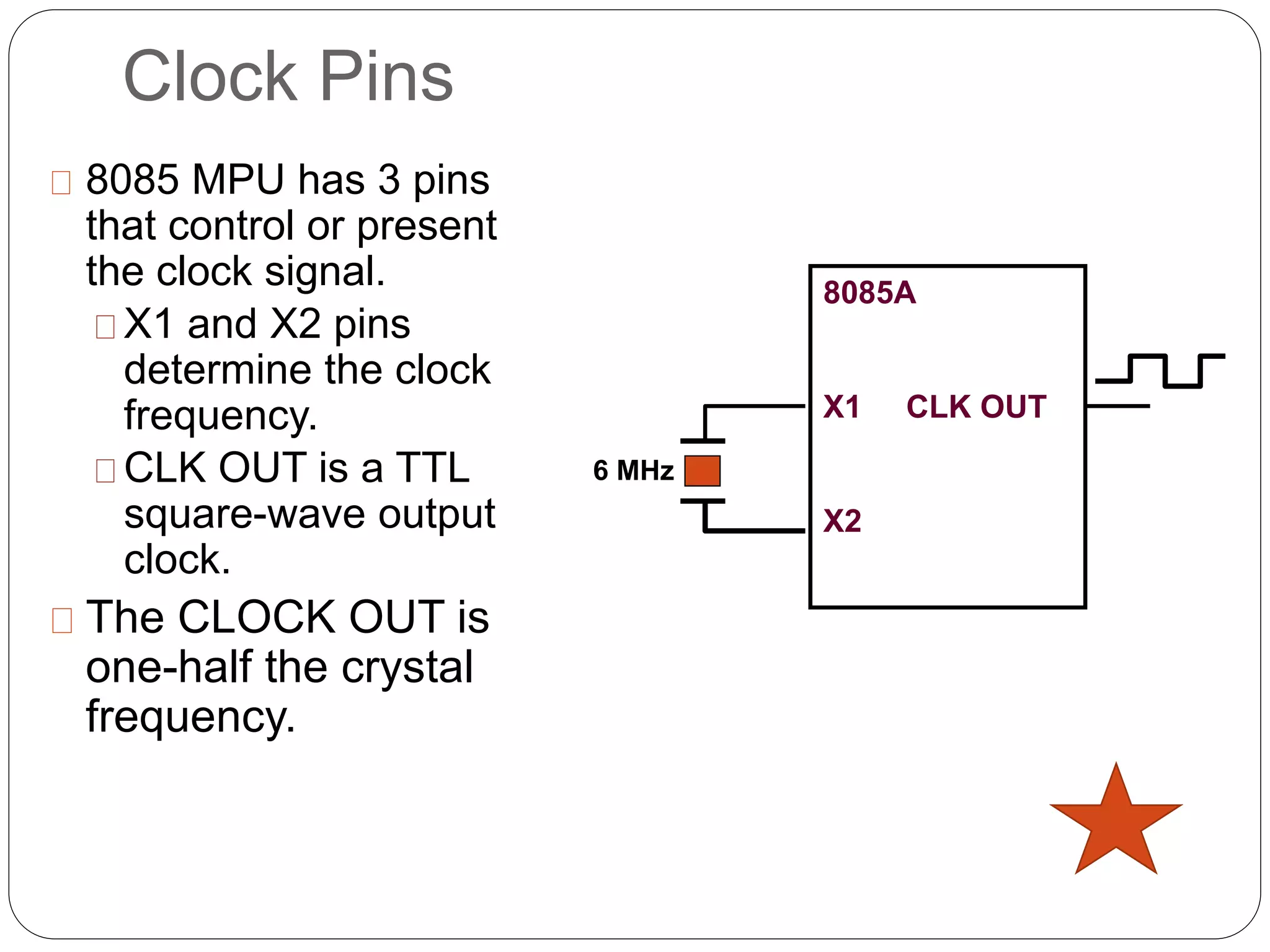 Clock Pins
8085 MPU has 3 pins
that control or present
the clock signal.
X1 and X2 pins
determine the clock
frequency.
CLK OUT is a TTL
square-wave output
clock.
The CLOCK OUT is
one-half the crystal
frequency.
8085A
X1 CLK OUT
X2
6 MHz
 