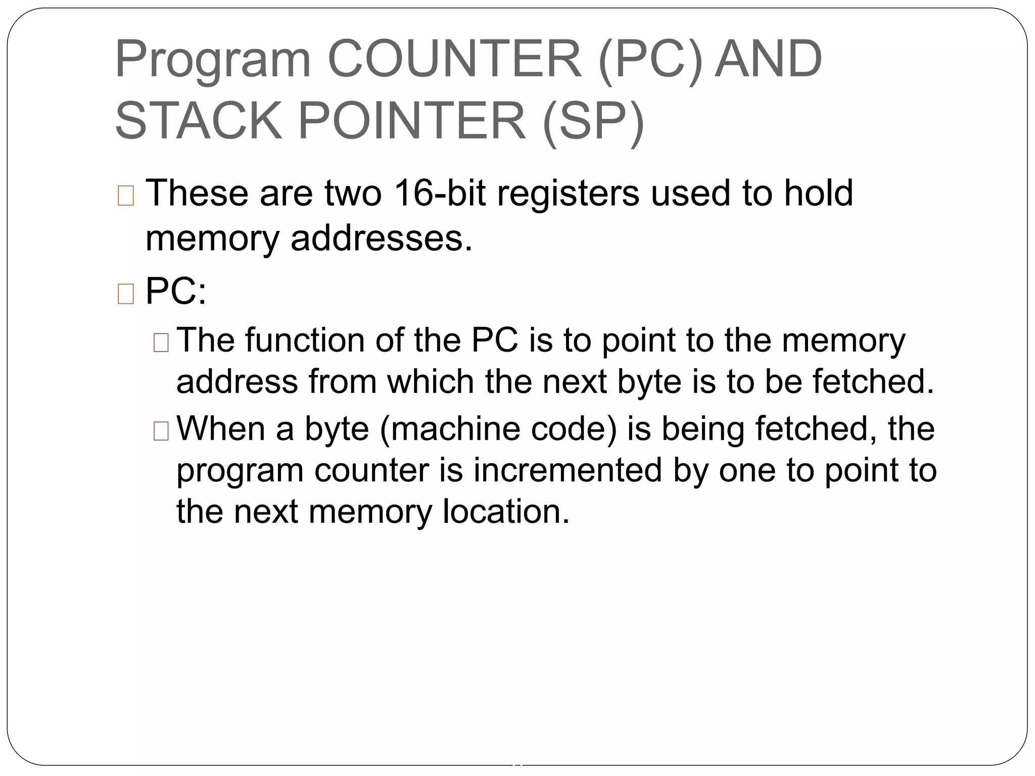 Program COUNTER (PC) AND
STACK POINTER (SP)
6
These are two 16-bit registers used to hold
memory addresses.
PC:
The function of the PC is to point to the memory
address from which the next byte is to be fetched.
When a byte (machine code) is being fetched, the
program counter is incremented by one to point to
the next memory location.
 