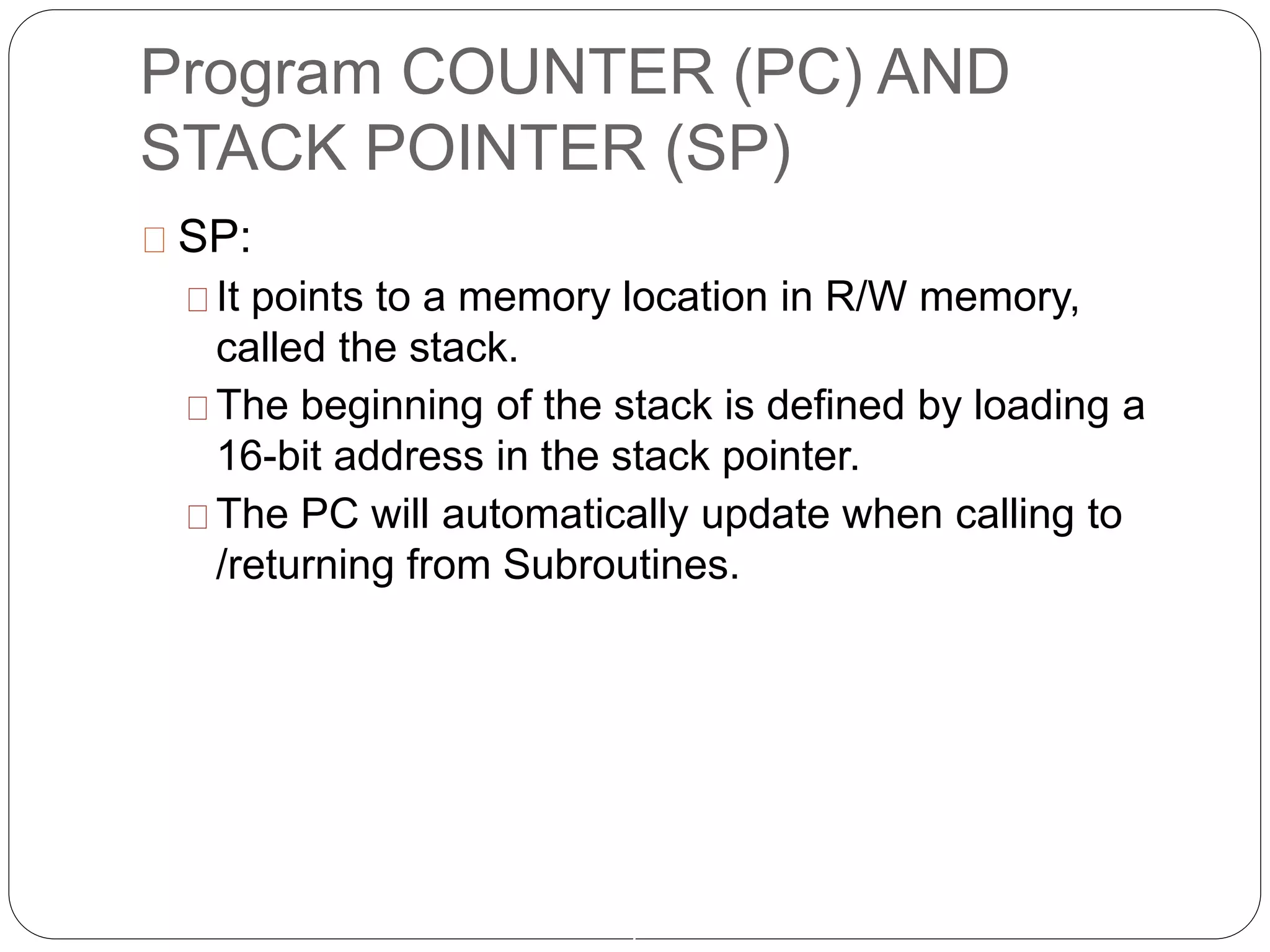 Program COUNTER (PC) AND
STACK POINTER (SP)
7
SP:
It points to a memory location in R/W memory,
called the stack.
The beginning of the stack is defined by loading a
16-bit address in the stack pointer.
The PC will automatically update when calling to
/returning from Subroutines.
 