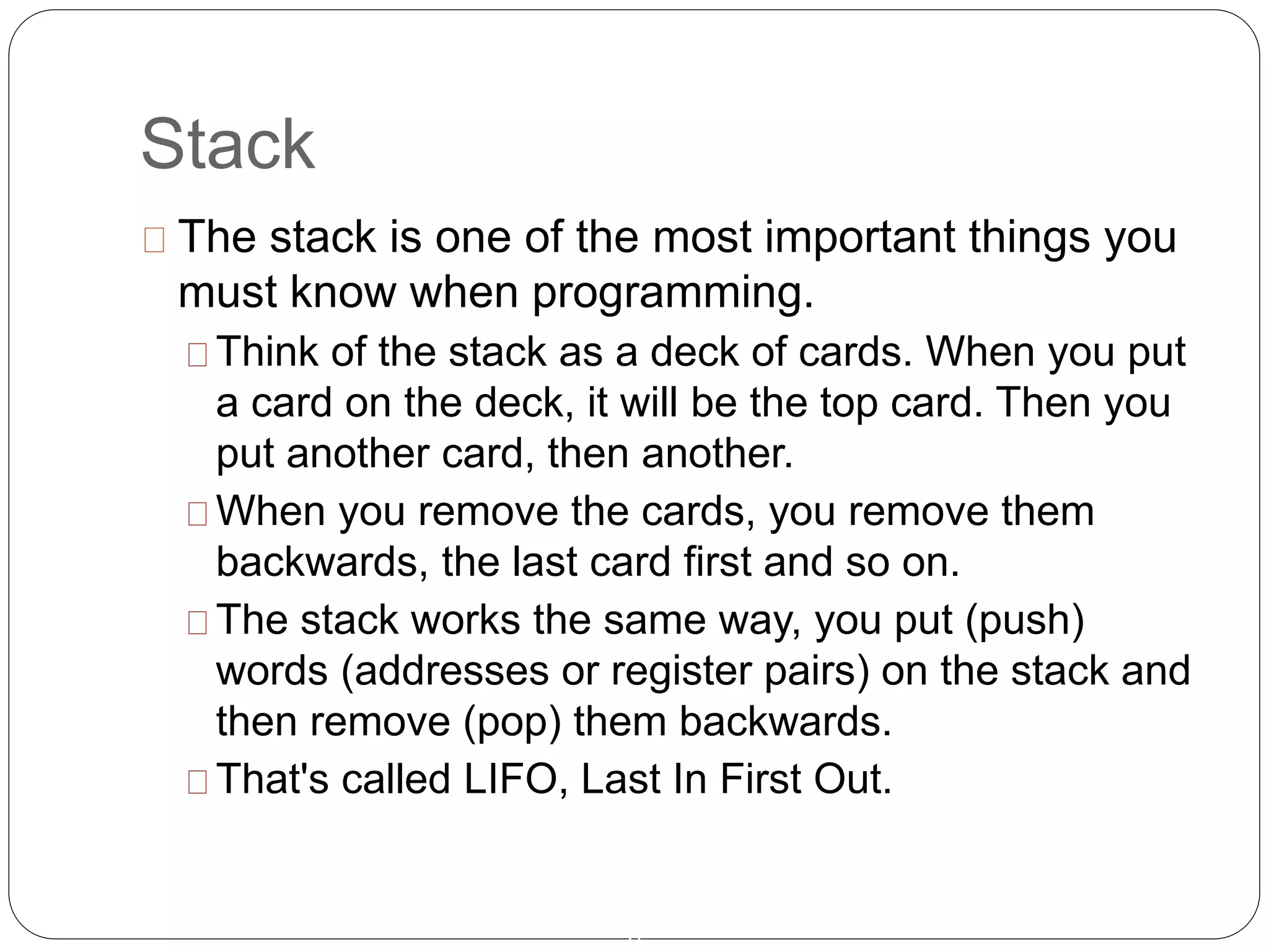 Stack
8
The stack is one of the most important things you
must know when programming.
Think of the stack as a deck of cards. When you put
a card on the deck, it will be the top card. Then you
put another card, then another.
When you remove the cards, you remove them
backwards, the last card first and so on.
The stack works the same way, you put (push)
words (addresses or register pairs) on the stack and
then remove (pop) them backwards.
That's called LIFO, Last In First Out.
 