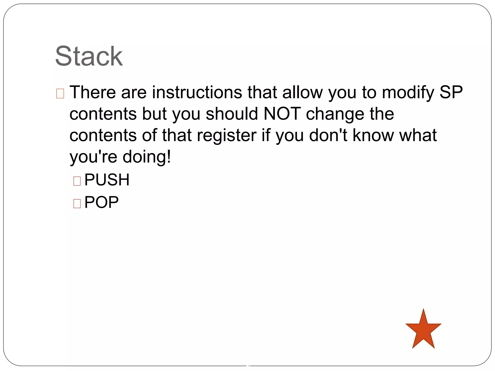 Stack
9
There are instructions that allow you to modify SP
contents but you should NOT change the
contents of that register if you don't know what
you're doing!
PUSH
POP
 