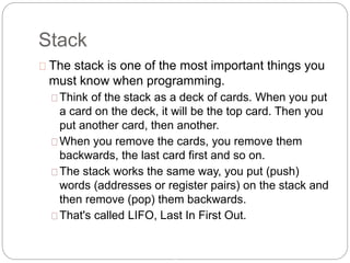 Stack
8
The stack is one of the most important things you
must know when programming.
Think of the stack as a deck of cards. When you put
a card on the deck, it will be the top card. Then you
put another card, then another.
When you remove the cards, you remove them
backwards, the last card first and so on.
The stack works the same way, you put (push)
words (addresses or register pairs) on the stack and
then remove (pop) them backwards.
That's called LIFO, Last In First Out.
 