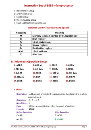 Prashant Sharma, Lecturer, ET&T, MMGGP, Rajnandgaon (C.G.) Page 1
Instruction Set of 8085 microprocessor
a) Data Transfer Group
b) Arithmetic Group
c) Logical Group
d) Branching/Loop Group
e) Stack and Machine Control Group
Notation used in Instruction and opcode
Notations Meaning
M Memory location pointed by HL register pair
R 8-bit register
RP 16-bit register pair
RS Source register
RD Destination register
Addr 16-bit address
X 8-bit data
b) Arithmetic Operation Group
1. ADD R 2. ADD M 3. ADC R 4. ADC M
5. ADI data 6. ACI data 7. DAD RP 8. SUB R
9. SUB M 10. SBB R 11. SBB M 12. SUI data
13. SBI data 14. DAA 15. INR R 16. INR M
17. DCR R 18. DCR M 19. INX RP 20. DCX RP
1. ADD R
Description - Add content of register R to accumulator A and store the result in
accumulator A.
Operation - A + R ----> A
No. of Bytes- 1
Flags - All flags are modified to reflect the result of addition.
Example - ADD C
Before Execution After Execution
C = 45H C = 45H
A = 35H A = 7A H
 
