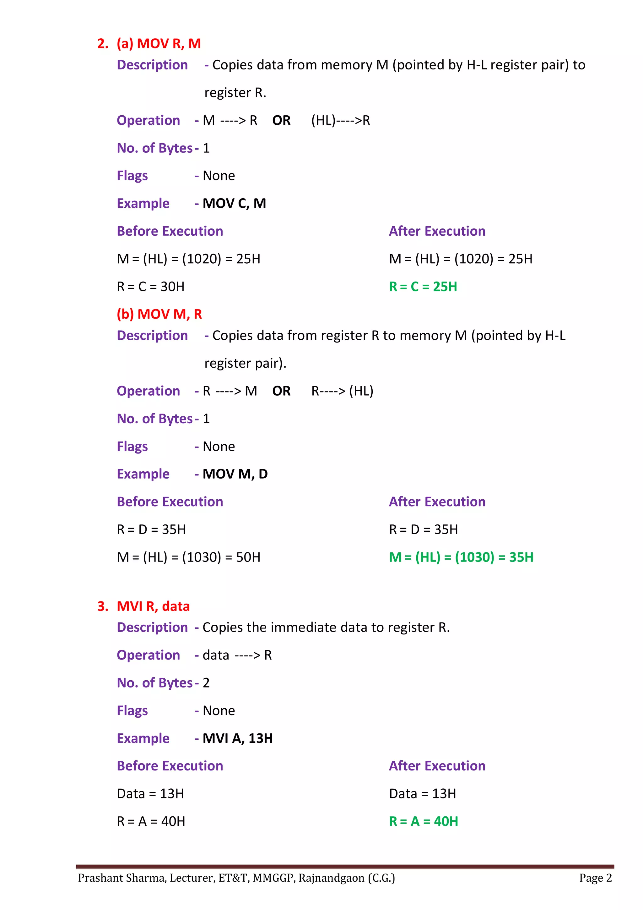 Prashant Sharma, Lecturer, ET&T, MMGGP, Rajnandgaon (C.G.) Page 2
2. (a) MOV R, M
Description - Copies data from memory M (pointed by H-L register pair) to
register R.
Operation - M ----> R OR (HL)---->R
No. of Bytes- 1
Flags - None
Example - MOV C, M
Before Execution After Execution
M = (HL) = (1020) = 25H M = (HL) = (1020) = 25H
R = C = 30H R = C = 25H
(b) MOV M, R
Description - Copies data from register R to memory M (pointed by H-L
register pair).
Operation - R ----> M OR R----> (HL)
No. of Bytes- 1
Flags - None
Example - MOV M, D
Before Execution After Execution
R = D = 35H R = D = 35H
M = (HL) = (1030) = 50H M = (HL) = (1030) = 35H
3. MVI R, data
Description - Copies the immediate data to register R.
Operation - data ----> R
No. of Bytes- 2
Flags - None
Example - MVI A, 13H
Before Execution After Execution
Data = 13H Data = 13H
R = A = 40H R = A = 40H
 