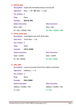 Prashant Sharma, Lecturer, ET&T, MMGGP, Rajnandgaon (C.G.) Page 3
4. MVI M, data
Description - Copies the immediate data to memory M.
Operation - data ----> M OR data ----> (HL)
No. of Bytes- 2
Flags - None
Example - MVI M, 26H
Before Execution After Execution
Data = 26H Data = 26H
M = (HL) = (2030) = 60H M = (HL) = (2030) = 26H
5. LXI RP, 16 bit data
Description - Load register pair with 16 bit data.
Operation - 16 bit data ----> RP
No. of Bytes- 3
Flags - None
Example - LXI D, 1234H
Before Execution After Execution
Data = 1234H Data = 1234H
RP = DE = 4050H RP = DE = 1234H
6. LDA, addr
Description - Load accumulator direct from address (memory).
Operation - (Address) ----> A
No. of Bytes- 3
Flags - None
Example - LDA, C200H
Before Execution After Execution
Address = (C200) = 75H Address = (C200) = 75H
A = 37H A = 75H
 
