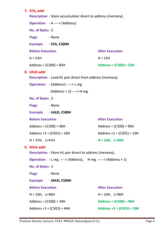 Prashant Sharma, Lecturer, ET&T, MMGGP, Rajnandgaon (C.G.) Page 4
7. STA, addr
Description - Store accumulator direct to address (memory).
Operation - A ----> (Address)
No. of Bytes- 3
Flags - None
Example - STA, C300H
Before Execution After Execution
A = 53H A = 53H
Address = (C300) = 85H Address = (C300) = 53H
8. LHLD addr
Description - Load HL pair direct from address (memory).
Operation - (Address) ----> L reg.
(Address + 1)-----> H reg.
No. of Bytes- 3
Flags - None
Example - LHLD, C500H
Before Execution After Execution
Address = (C500) = 96H Address = (C500) = 96H
Address +1 = (C501) = 10H Address +1 = (C501) = 10H
H = 37H, L=47H H = 10H, L=96H
9. SHLD addr
Description - Store HL pair direct to address (memory).
Operation - L reg. ----> (Address), H reg. -----> (Address + 1)
No. of Bytes- 3
Flags - None
Example - SHLD, C500H
Before Execution After Execution
H = 10H, L=96H H = 10H, L=96H
Address = (C500) = 34H Address = (C500) = 96H
Address +1 = (C501) = 44H Address +1 = (C501) = 10H
 
