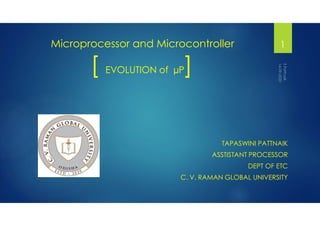 Microprocessor and Microcontroller
[ EVOLUTION of µP]
TAPASWINI PATTNAIK
ASSTISTANT PROCESSOR
DEPT OF ETC
C. V. RAMAN GLOBAL UNIVERSITY
1
 