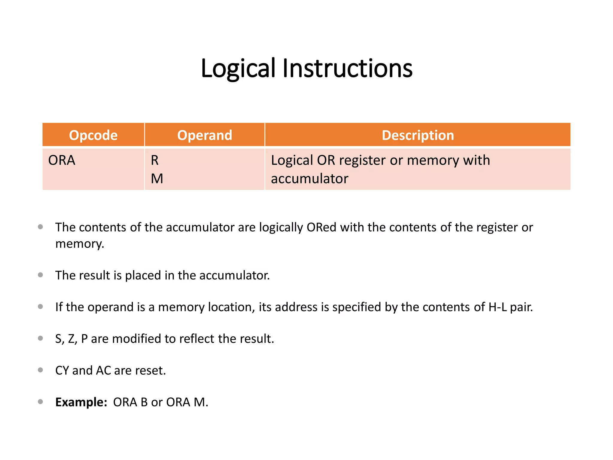 Logical Instructions
Opcode Operand Description
ORA R
M
Logical OR register or memory with
accumulator
 The contents of the accumulator are logically ORed with the contents of the register or
memory.
 The result is placed in the accumulator.
 If the operand is a memory location, its address is specified by the contents of H-L pair.
 S, Z, P are modified to reflect the result.
 CY and AC are reset.
 Example: ORA B or ORA M.
 