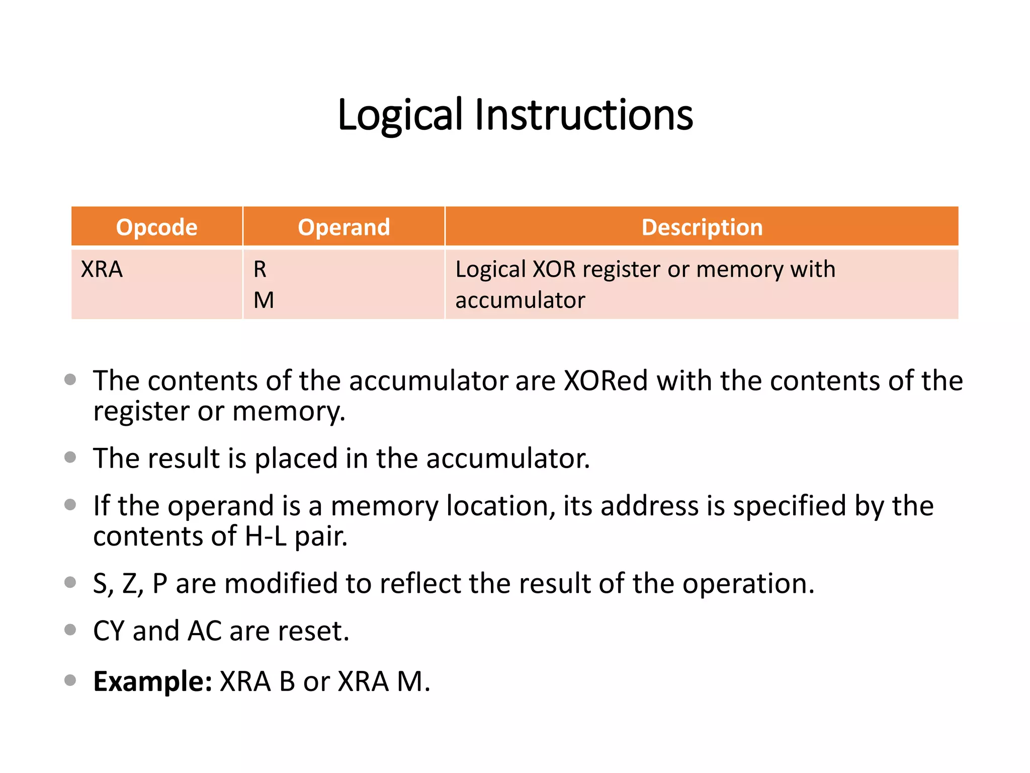 Logical Instructions
Opcode Operand Description
XRA R
M
Logical XOR register or memory with
accumulator
 The contents of the accumulator are XORed with the contents of the
register or memory.
 The result is placed in the accumulator.
 If the operand is a memory location, its address is specified by the
contents of H-L pair.
 S, Z, P are modified to reflect the result of the operation.
 CY and AC are reset.
 Example: XRA B or XRA M.
 