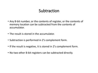 Subtraction
• Any 8-bit number, or the contents of register, or the contents of
memory location can be subtracted from the contents of
accumulator.
• The result is stored in the accumulator.
• Subtraction is performed in 2’s complement form.
• If the result is negative, it is stored in 2’s complement form.
• No two other 8-bit registers can be subtracted directly.
 