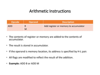 Arithmetic Instructions
Opcode Operand Description
ADD R
M
Add register or memory to accumulator
 The contents of register or memory are added to the contents of
accumulator.
 The result is stored in accumulator.
 If the operand is memory location, its address is specified by H-L pair.
 All flags are modified to reflect the result of the addition.
 Example: ADD B or ADD M
 