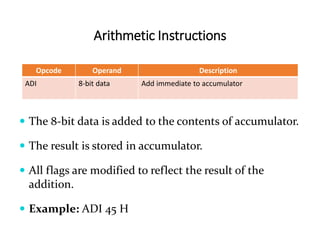 Arithmetic Instructions
Opcode Operand Description
ADI 8-bit data Add immediate to accumulator
 The 8-bit data is added to the contents of accumulator.
 The result is stored in accumulator.
 All flags are modified to reflect the result of the
addition.
 Example: ADI 45 H
 