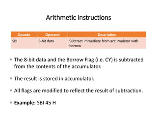 Arithmetic Instructions
Opcode Operand Description
SBI 8-bit data Subtract immediate from accumulator with
borrow
 The 8-bit data and the Borrow Flag (i.e. CY) is subtracted
from the contents of the accumulator.
 The result is stored in accumulator.
 All flags are modified to reflect the result of subtraction.
 Example: SBI 45 H
 