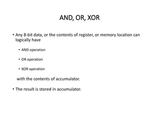AND, OR, XOR
• Any 8-bit data, or the contents of register, or memory location can
logically have
• AND operation
• OR operation
• XOR operation
with the contents of accumulator.
• The result is stored in accumulator.
 