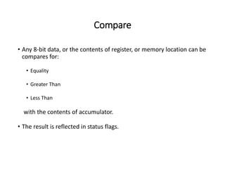 Compare
• Any 8-bit data, or the contents of register, or memory location can be
compares for:
• Equality
• Greater Than
• Less Than
with the contents of accumulator.
• The result is reflected in status flags.
 