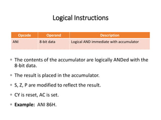 Logical Instructions
Opcode Operand Description
ANI 8-bit data Logical AND immediate with accumulator
 The contents of the accumulator are logically ANDed with the
8-bit data.
 The result is placed in the accumulator.
 S, Z, P are modified to reflect the result.
 CY is reset, AC is set.
 Example: ANI 86H.
 