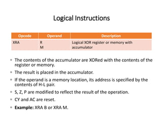 Logical Instructions
Opcode Operand Description
XRA R
M
Logical XOR register or memory with
accumulator
 The contents of the accumulator are XORed with the contents of the
register or memory.
 The result is placed in the accumulator.
 If the operand is a memory location, its address is specified by the
contents of H-L pair.
 S, Z, P are modified to reflect the result of the operation.
 CY and AC are reset.
 Example: XRA B or XRA M.
 