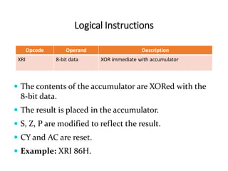 Logical Instructions
Opcode Operand Description
XRI 8-bit data XOR immediate with accumulator
 The contents of the accumulator are XORed with the
8-bit data.
 The result is placed in the accumulator.
 S, Z, P are modified to reflect the result.
 CY and AC are reset.
 Example: XRI 86H.
 