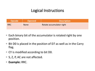 Logical Instructions
Opcode Operand Description
RRC None Rotate accumulator right
 Each binary bit of the accumulator is rotated right by one
position.
 Bit D0 is placed in the position of D7 as well as in the Carry
flag.
 CY is modified according to bit D0.
 S, Z, P, AC are not affected.
 Example: RRC.
 
