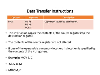 Data Transfer Instructions
Opcode Operand Description
MOV Rd, Rs
Rd, M
M, Rs
Copy from source to destination.
 This instruction copies the contents of the source register into the
destination register.
 The contents of the source register are not altered.
 If one of the operands is a memory location, its location is specified by
the contents of the HL registers.
 Example: MOV B, C
 MOV B, M
 MOV M, C
 