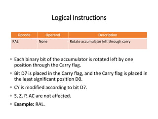 Logical Instructions
Opcode Operand Description
RAL None Rotate accumulator left through carry
 Each binary bit of the accumulator is rotated left by one
position through the Carry flag.
 Bit D7 is placed in the Carry flag, and the Carry flag is placed in
the least significant position D0.
 CY is modified according to bit D7.
 S, Z, P, AC are not affected.
 Example: RAL.
 
