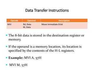 Data Transfer Instructions
Opcode Operand Description
MVI Rd, Data
M, Data
Move immediate 8-bit
 The 8-bit data is stored in the destination register or
memory.
 If the operand is a memory location, its location is
specified by the contents of the H-L registers.
 Example: MVI A, 57H
 MVI M, 57H
 