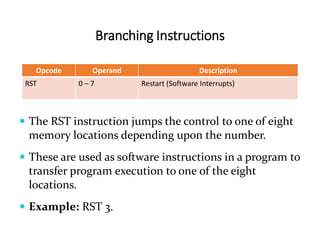Branching Instructions
Opcode Operand Description
RST 0 – 7 Restart (Software Interrupts)
 The RST instruction jumps the control to one of eight
memory locations depending upon the number.
 These are used as software instructions in a program to
transfer program execution to one of the eight
locations.
 Example: RST 3.
 