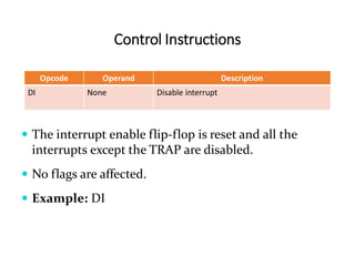 Control Instructions
Opcode Operand Description
DI None Disable interrupt
 The interrupt enable flip-flop is reset and all the
interrupts except the TRAP are disabled.
 No flags are affected.
 Example: DI
 