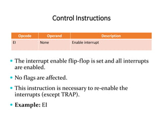 Control Instructions
Opcode Operand Description
EI None Enable interrupt
 The interrupt enable flip-flop is set and all interrupts
are enabled.
 No flags are affected.
 This instruction is necessary to re-enable the
interrupts (except TRAP).
 Example: EI
 