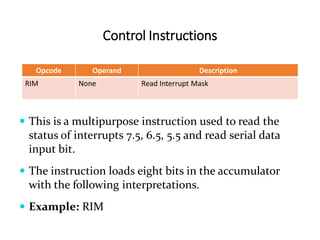 Control Instructions
Opcode Operand Description
RIM None Read Interrupt Mask
 This is a multipurpose instruction used to read the
status of interrupts 7.5, 6.5, 5.5 and read serial data
input bit.
 The instruction loads eight bits in the accumulator
with the following interpretations.
 Example: RIM
 