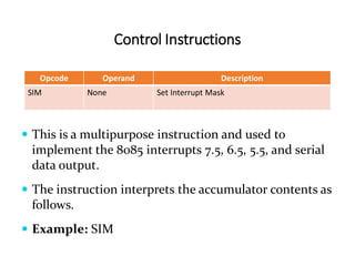 Control Instructions
Opcode Operand Description
SIM None Set Interrupt Mask
 This is a multipurpose instruction and used to
implement the 8085 interrupts 7.5, 6.5, 5.5, and serial
data output.
 The instruction interprets the accumulator contents as
follows.
 Example: SIM
 