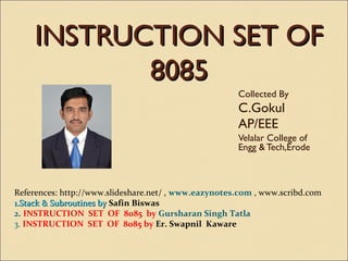 INSTRUCTION SET OF
8085
Collected By

C.Gokul
AP/EEE
Velalar College of
Engg & Tech,Erode

References: http://www.slideshare.net/ , www.eazynotes.com , www.scribd.com
1.Stack & Subroutines by Safin Biswas
2. INSTRUCTION SET OF 8085 by Gursharan Singh Tatla
3. INSTRUCTION SET OF 8085 by Er. Swapnil Kaware

 