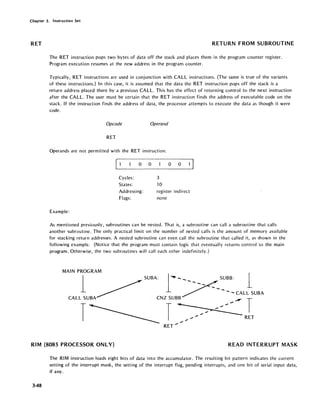 Chapter 3. Instruction Set
RET RETURN FROM -SUBROUTINE
The RET instruction pops two bytes of data off the stack and places them in the program counter register.
Program execution resumes at the new address in the program counter.
Typically, RET instructions are used in conjunction with CALL instructions. (The same is true of the variants
of these instructions.) In this case, it is assumed that the data the RET instruction pops off the stack is a
return address placed there by a previous CALL. This has the effect of returning control to the next instruction
after the CALL. The user must be certain that the RET instruction finds the address of executable code on the
stack. If the instruction finds the address of data, the processor attempts to execute the data as though it were
code.
Opcode Operand
RET
Operands are not permitted with the RET instruction.
o 0
Cycles:
States:
Addressing:
Flags:
Example:
3
10
o 0
register indirect
none
As mentioned previously, subroutines can be nested. That is, a subroutine can call a subroutine that calls
another subroutine. The only practical limit on the number of nested calls is the amount of memory available
for stacking return addresses. A nested subroutine can even call the subroutine that called it, as shown in the
following example. (Notice that the program must contain logic that eventually returns control to the main
program. Otherwise, the two subroutines will call each other indefinitely.)
MAIN PROGRAM
1 SUBA: 1·'-- SUBB: 1
~ ~----CALLSUBA
CALL SUBA CNZTSUBB ~ ~ ~ ~ ~ - T
T ~~ RET
.",.
RET .....
RIM (8085 PROCESSOR ONLY) READ INTERRUPT MASK
348
The RIM instruction loads eight bits of data into the accumulator. The resulting bit pattern indicates the current
setting of the interrupt mask, the setting of the interrupt flag, pending interrupts, and one bit of serial input data,
if any.
 