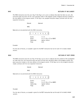 RNC
RNZ
Chapter 3. Instruction Set
RETURN IF NO CARRY
The RNC instruction tests the carry flag. If the flag is set to zero to indicate that there has been no carry, the
instruction pops two bytes off the ~tack and places them in the program counter. Program execution resumes at
the new address in the program counter. If the flag is one, program execution simply continues with the next
sequential instruction.
Opcode Operand
RNC
Operands are not permitted with the RNC instruction.
~1 0 0 0 0 01
Cycles: or 3
States: 5 or 11 (6 or 12 on 8085)
Addressing: register indirect
Flags: none
Example:
For the sake of brevity, an example is given for the RET instruction but not for each of its closely related
variants.
RETURN IF NOT ZERO
The RNZ instruction tests the zero flag. If the flag is set to zero to indicate that the contents of the accumulator
are other than zero, the instruction pops two bytes off the stack and places them in the program counter. Pro-
gram execution resumes at the new address in the program counter. If the flag is set to one, program execution
simply continues with the next sequential instruction.
Opcode Operand
RNZ
Operands are not permitted with the RNZ instruction.
11 0 0 0 0 0 01
Cycles: or 3
States: 5 or 11 (6 or 12 on 8085)
Addressing: register indirect
Flags: none
Example:
For the sake of brevity, an example is given for the RET instruction but not for each of its closely related
variants.
3-51
 