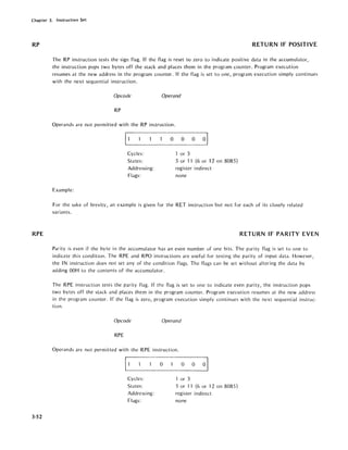 Chapter 3. Instruction Set
RP
RPE
3-52
RETURN IF POSITIVE
The RP instruction tests the sign flag. If the flag is reset to zero to indicate positive data in the accumulator,
the instruction pops two bytes off the stack and places them in the program counter. Program execution
resumes at the new address in the program counter. If the flag is set to one, program execution simply continues
with the next sequential instruction.
Opcode Operand
RP
Operands are not permitted with the RP instruction.
11 0 0 0 01
Cycles: or 3
States: 5 or 11 (6 or 12 on 8085)
Addressing: register indirect
Flags: none
Example:
For the sake of brevity, an example is given for the RET instruction but not for each of its closely related
variants.
RETURN IF PARITY EVEN
Parity is even if the byte in the accumulator has an even number of one bits. The parity flag is set to one to
indicate this condition. The RPE and RPO instructions are useful for testing the parity of input data. However,
the IN instruction does not set any of the condition flags. The flags can be set without altering the data by
adding OOH to the contents of the accumulator.
The RPE instruction tests the parity flag. If the flag is set to one to indicate even parity, the instruction pops
two bytes off the stack and places them in the program counter. Program execution resumes at the new address
in the program counter. If the flag is zero, program execution simply continues with the next sequential instruc-
tion.
Opcode Operand
RPE
Operands are not permitted with the RPE instruction.
11 0 0 0 01
Cycles: or 3
States: 5 or 11 (6 or 12 on 8085)
Addressing: register indirect
Flags: none
 
