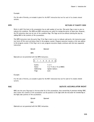 RPO
RRC
Chapter 3. Instruction Set
Example:
For the sake of brevity, an example is given for the RET instruction but not for each of its closely related
variants.
RETURN IF PARITY ODD
Parity is odd if the byte in the accumulator has an odd number of one bits. The parity flag is reset to zero to
indicate this condition. The RPO and RPE instructions are useful for testing the parity of input data. However,
the IN instruction does not set any of the condition flags. The flags can be set without altering the data by
adding OOH to the contents of the accumulator.
The RPO instruction tests the parity flag. If the flag is reset to zero to indicate odd parity, the instruction pops
two bytes off the stack and places them in the program counter. Program execution resumes at the new address
in the program counter. If the flag is set to one, program execution simply continues with the next sequential
instruction.
Opeode Operand
RPO
Operands are not permitted with the RPO instruction.
11 0 0 0 0 01
Cycles: or 3
States: 5 or 11 (6 or 12 on 8085)
Addressing: register indirect
Flags: none
Example:
For the sake of brevity, an example is given for the RET instruction but not for each of its closely related
variants.
ROTATE ACCUMULATOR RIGHT
RRC sets the carry flag equal to the low-order bit of the accumulator, thus overwriting its previous setting. RRC
then rotates the contents of the accumulator one bit position to the right with the low-order bit transferring to
the high order position of the accumulator.
Opeode Operand
RRC
Operands are not permitted with the RRC instruction.
3-53
 