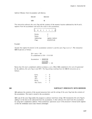 SBI
Chapter 3. Instruction Set
Subtract Memory from A ccumulator with Borrow
Opcode Operand
SBB M
This instruction subtracts the carry flag and the contents of the memory location addressed by the Hand L
registers from the accumulator and stores the result in the accumulator.
[0 0
Cycles:
States:
Addressing:
Flags:
Example:
2
7
register indirect
Z,S,P,CY,AC
Assume that register B contains 2, the accumulator contains 4, and the carry flag is set to 1. The instruction
SBB B operates as follows:
2H + carry = 3H
2's complement of 3H = 11111101
Accumulator = 00000100
11111101
00000001 = 1H
Notice that this two's complement addition produces a carry. When SBB complements the carry bit generated
by the addition, the carry flag is reset OFF. The flag settings resulting from the SBB B instruction are as
follows:
Carry 0
Sign 0
Zero 0
Parity 0
Aux. Carry
SUBTRACT IMMEDIATE WITH BORROW
SBI subtracts the contents of the second instruction byte and the setting of the carry flag from the contents of
the accumulator. The result is stored in the accumulator.
SBI's use of the carry flag enables the program to subtract multi-byte strings. SBI incorporates the carry flag by
adding it to the byte to be subtracted from the accumulator. It then subtracts the result from the accumulator
by using two's complement addition. These preliminary operations occur in the processor's internal work registers
so that the immediate source data remains unchanged.
3-57
 