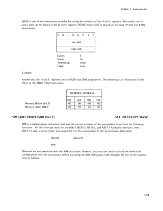 Chapter 3. Instruction Set
SHLD is one of the instructions provided for saving the contents of the Hand L registers. Alternately, the H
and L data can be placed in the D and E registers (XCHG instruction) or placed on the stack (PUSH and XTHL
instructions).
0 0 1 0 0 0 1 0
low addr
high addr
Cycles: 5
States: 16
Addressing: direct
Flags: none
Example:
Assume that the Hand L registers contain OAEH and 29H, respectively. The following is an illustration of the
effect of the SH LD 10AH instruction:
Memory Before SHLD
Memory After SH LD
MEMORY ADDRESS
109 lOA lOB
00 00 00
00 29 AE
10C
00
00
SIM (8085 PROCESSOR ON LY) SET INTERRUPT MASK
SIM is a mUlti-purpose instruction that uses the current contents of the accumulator to perform the following
functions: Set the interrupt mask for the 8085's RST5.5, RST6.5, and RST7.5 hardware interrupts; reset
RST7.5's edge sensitive input; and output bit 7 of the accumulator to the Serial Output Data latch.
Opcode Operand
SIM
Operands are not permitted with the SIM instruction. However, you must be certain to load the desired bit
configurations into the accumulator before executing the SI M instruction. SI Minterprets the bits in the accumu-
lator as follows:
3-59
 
